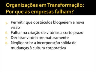 5.   Permitir que obstáculos bloqueiem a nova
     visão
6.   Falhar na criação de vitórias a curto prazo
7.   Declarar vitória prematuramente
8.   Negligenciar a incorporação sólida de
     mudanças à cultura corporativa
 