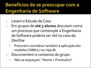 1.       Leiam o Estudo de Caso
2.       Em grupos de até 5 alunos discutam como
         um processo que contemple a Engenharia
         de Software poderia ser útil no caso da
         DevOne
         Procurem considerar também a aplicação dos
          modelos CMMI e / ou mps.Br
3.       Documentem o consenso do grupo
         Não se esqueçam: “Nome + Prontuário”
 