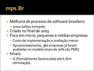    Melhoria de processo do software brasileiro
     www.softex.br/mpsbr
   Criado no final de 2003
   Foco em micro, pequenas e médias empresas
     Custo de implementação e avaliação menor
     Aproximadamente, 380 empresas já foram
     avaliadas no modelo (mais de 70% são PME)
   Níveis:
     G (Parcialmente Gerenciado) até A (Em
     otimização)
 