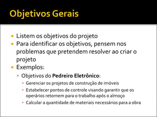  Listem os objetivos do projeto
 Para identificar os objetivos, pensem nos
  problemas que pretendem resolver ao criar o
  projeto
 Exemplos:
     Objetivos do Pedreiro Eletrônico:
      ▪ Gerenciar os projetos de construção de imóveis
      ▪ Estabelecer pontos de controle visando garantir que os
        operários retornem para o trabalho após o almoço
      ▪ Calcular a quantidade de materiais necessários para a obra
 