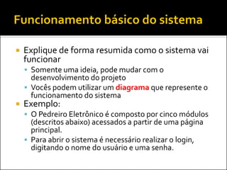    Explique de forma resumida como o sistema vai
    funcionar
     Somente uma ideia, pode mudar com o
      desenvolvimento do projeto
     Vocês podem utilizar um diagrama que represente o
      funcionamento do sistema
   Exemplo:
     O Pedreiro Eletrônico é composto por cinco módulos
      (descritos abaixo) acessados a partir de uma página
      principal.
     Para abrir o sistema é necessário realizar o login,
      digitando o nome do usuário e uma senha.
 