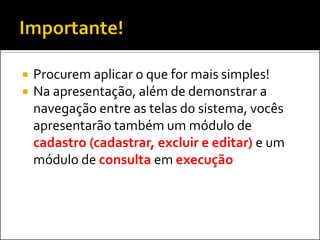    Procurem aplicar o que for mais simples!
   Na apresentação, além de demonstrar a
    navegação entre as telas do sistema, vocês
    apresentarão também um módulo de
    cadastro (cadastrar, excluir e editar) e um
    módulo de consulta em execução
 
