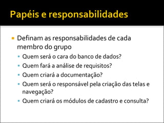    Definam as responsabilidades de cada
    membro do grupo
     Quem será o cara do banco de dados?
     Quem fará a análise de requisitos?
     Quem criará a documentação?
     Quem será o responsável pela criação das telas e
      navegação?
     Quem criará os módulos de cadastro e consulta?
 