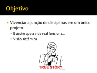    Vivenciar a junção de disciplinas em um único
    projeto
     É assim que a vida real funciona...
     Visão sistêmica
 
