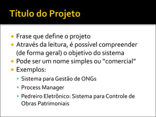    Frase que define o projeto
   Através da leitura, é possível compreender
    (de forma geral) o objetivo do sistema
   Pode ser um nome simples ou “comercial”
   Exemplos:
     Sistema para Gestão de ONGs
     Process Manager
     Pedreiro Eletrônico: Sistema para Controle de
     Obras Patrimoniais
 