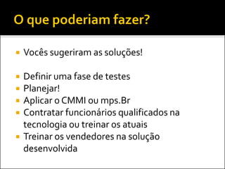    Vocês sugeriram as soluções!

   Definir uma fase de testes
   Planejar!
   Aplicar o CMMI ou mps.Br
   Contratar funcionários qualificados na
    tecnologia ou treinar os atuais
   Treinar os vendedores na solução
    desenvolvida
 