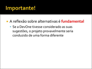    A reflexão sobre alternativas é fundamental
     Se a DevOne tivesse considerado as suas
     sugestões, o projeto provavelmente seria
     conduzido de uma forma diferente
 