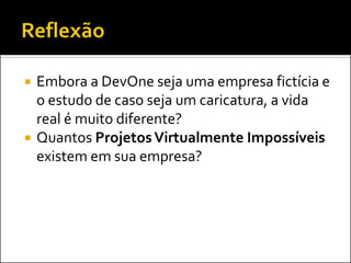    Embora a DevOne seja uma empresa fictícia e
    o estudo de caso seja um caricatura, a vida
    real é muito diferente?
   Quantos Projetos Virtualmente Impossíveis
    existem em sua empresa?
 
