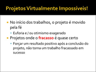    No início dos trabalhos, o projeto é movido
    pela fé
     Euforia e / ou otimismo exagerado
   Projetos onde o fracasso é quase certo
     Forçar um resultado positivo após a conclusão do
     projeto, não torna um trabalho fracassado em
     sucesso
 