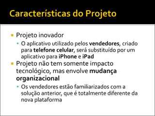    Projeto inovador
     O aplicativo utilizado pelos vendedores, criado
     para telefone celular, será substituído por um
     aplicativo para iPhone e iPad
   Projeto não tem somente impacto
    tecnológico, mas envolve mudança
    organizacional
     Os vendedores estão familiarizados com a
     solução anterior, que é totalmente diferente da
     nova plataforma
 
