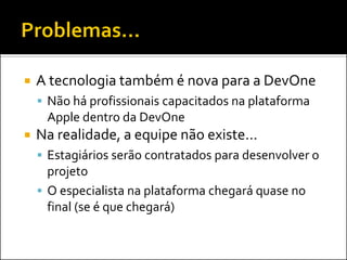    A tecnologia também é nova para a DevOne
     Não há profissionais capacitados na plataforma
     Apple dentro da DevOne
   Na realidade, a equipe não existe...
     Estagiários serão contratados para desenvolver o
      projeto
     O especialista na plataforma chegará quase no
      final (se é que chegará)
 