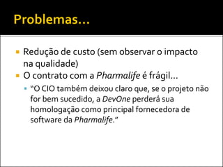    Redução de custo (sem observar o impacto
    na qualidade)
   O contrato com a Pharmalife é frágil...
     “O CIO também deixou claro que, se o projeto não
     for bem sucedido, a DevOne perderá sua
     homologação como principal fornecedora de
     software da Pharmalife.”
 