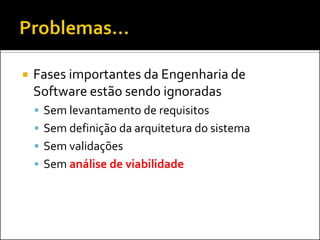    Fases importantes da Engenharia de
    Software estão sendo ignoradas
     Sem levantamento de requisitos
     Sem definição da arquitetura do sistema
     Sem validações
     Sem análise de viabilidade
 