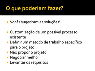    Vocês sugeriram as soluções!

   Customização de um possível processo
    existente
   Definir um método de trabalho específico
    para o projeto
   Não propor o projeto
   Negociar melhor
   Levantar os requisitos
 
