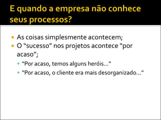    As coisas simplesmente acontecem;
   O “sucesso” nos projetos acontece “por
    acaso”;
     “Por acaso, temos alguns heróis...”
     “Por acaso, o cliente era mais desorganizado...”
 