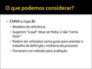    CMMI e mps.Br
     Modelos de referência
     Sugerem “o quê” deve ser feito, e não “como
      fazer”
     Podem ser utilizados como guias para orientar o
      trabalho de definição / melhoria do processo
     Fornecem um método para avaliação
 