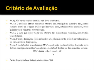    Art. 67. Não haverá segunda chamada nem prova substitutiva.
   Art. 68. O aluno que obtiver média final inferior a seis, mas igual ou superior a dois, poderá
    realizar o exame de 2ª Época, enviado pela Secretaria Geral, estabelecido no calendário, desde
    que satisfeita a freqüência mínima exigida.
   Art. 69. O aluno que obtiver média final inferior a dois é considerado reprovado, sem direito à
    segunda época.
   Art. 70. O exame de segunda época constará de uma (1) prova escrita, avaliada por nota expressa
    em número inteiro, de zero a dez.
   Art. 71. A média final de segunda época (MF 2ª época) será a média aritmética de uma (1) prova
    definida no artigo anterior (Ex 2ª época) mais a média final, dividido por dois, segundo a fórmula:
                                 MF 2ª. época = (Ex 2ª época) + MF
                                                          2


   Fonte: Regimento Geral do Centro Universitário FIEO
 