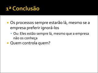   Os processos sempre estarão lá, mesmo se a
    empresa preferir ignorá-los
     Ou: Eles estão sempre lá, mesmo que a empresa
     não os conheça
   Quem controla quem?
 