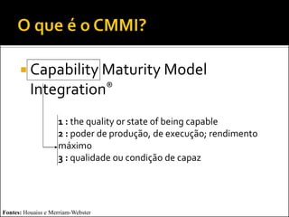  Capability Maturity Model
          Integration®
                    1 : the quality or state of being capable
                    2 : poder de produção, de execução; rendimento
                    máximo
                    3 : qualidade ou condição de capaz




Fontes: Houaiss e Merriam-Webster
 