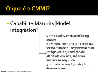  Capability Maturity Model
          Integration®
                                    1 : the quality or state of being
                                    mature
                                    2 : estado, condição (de estrutura,
                                    forma, função ou organismo) num
                                    estágio adulto; condição de
                                    plenitude em arte, saber ou
                                    habilidade adquirida
                                    3 : estado ou condição de pleno
                                    desenvolvimento
Fontes: Houaiss e Merriam-Webster
 