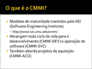    Modelos de maturidade mantidos pelo SEI
    (Software Engineering Institute)
     http://www.sei.cmu.edu/cmmi
   Abrangem todo ciclo de vida para o
    desenvolvimento (CMMI-DEV) e operação de
    software (CMMI-SVC)
   Também aborda projetos de aquisição
    (CMMI-ACQ)
 