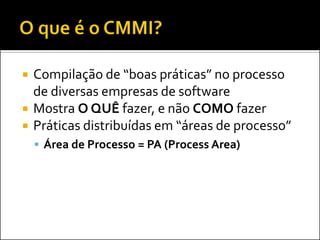    Compilação de “boas práticas” no processo
    de diversas empresas de software
   Mostra O QUÊ fazer, e não COMO fazer
   Práticas distribuídas em “áreas de processo”
     Área de Processo = PA (Process Area)
 