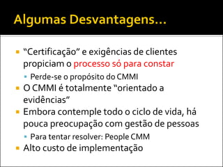    “Certificação” e exigências de clientes
    propiciam o processo só para constar
     Perde-se o propósito do CMMI
   O CMMI é totalmente “orientado a
    evidências”
   Embora contemple todo o ciclo de vida, há
    pouca preocupação com gestão de pessoas
     Para tentar resolver: People CMM
   Alto custo de implementação
 