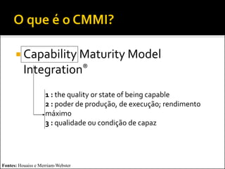  Capability Maturity Model
          Integration®
                    1 : the quality or state of being capable
                    2 : poder de produção, de execução; rendimento
                    máximo
                    3 : qualidade ou condição de capaz




Fontes: Houaiss e Merriam-Webster
 