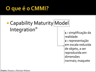  Capability Maturity Model
          Integration®              1 : simplificação da
                                    realidade
                                    2 : representação
                                    em escala reduzida
                                    de objeto, a ser
                                    reproduzida em
                                    dimensões
                                    normais; maquete

Fontes: Houaiss e Merriam-Webster
 