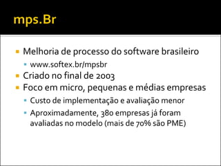    Melhoria de processo do software brasileiro
     www.softex.br/mpsbr
   Criado no final de 2003
   Foco em micro, pequenas e médias empresas
     Custo de implementação e avaliação menor
     Aproximadamente, 380 empresas já foram
     avaliadas no modelo (mais de 70% são PME)
 