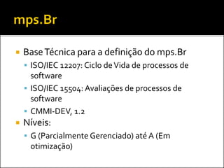    Base Técnica para a definição do mps.Br
     ISO/IEC 12207: Ciclo de Vida de processos de
      software
     ISO/IEC 15504: Avaliações de processos de
      software
     CMMI-DEV, 1.2
   Níveis:
     G (Parcialmente Gerenciado) até A (Em
     otimização)
 
