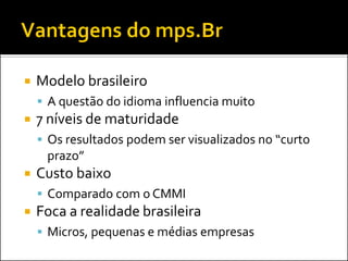    Modelo brasileiro
     A questão do idioma influencia muito
   7 níveis de maturidade
     Os resultados podem ser visualizados no “curto
     prazo”
   Custo baixo
     Comparado com o CMMI
   Foca a realidade brasileira
     Micros, pequenas e médias empresas
 
