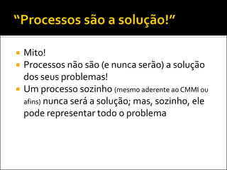   Mito!
   Processos não são (e nunca serão) a solução
    dos seus problemas!
   Um processo sozinho (mesmo aderente ao CMMI ou
    afins) nunca será a solução; mas, sozinho, ele
    pode representar todo o problema
 