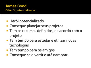    Herói potencializado
   Consegue planejar seus projetos
   Tem os recursos definidos, de acordo com o
    projeto
   Tem tempo para estudar e utilizar novas
    tecnologias
   Tem tempo para os amigos
   Consegue se divertir e até namorar...
 