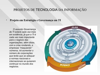 PROJETOS DE TECNOLOGIA DA INFORMAÇÃO

•   Projeto em Estratégia e Governança em TI


        O assunto Governança
    de TI estará cada vez mais
    em evidência, já que a TI é
    cada vez mais importante
    para o negócio das
    organizações, além disso,
    com a crise rondando, e
    empresas “maquiando”
    números, irá aumentar o
    número de corporações
    que terão que se adequar
    a normas nacionais e
    internacionais se quiserem
    continuar no mundo dos
    negócios.
 