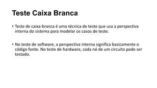 Teste Caixa Branca
• Teste de caixa-branca é uma técnica de teste que usa a perspectiva
interna do sistema para modelar os casos de teste.
• No teste de software, a perspectiva interna significa basicamente o
código fonte. No teste de hardware, cada nó de um circuito pode ser
testado.
 
