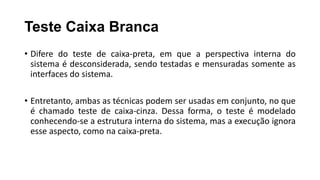 Teste Caixa Branca
• Difere do teste de caixa-preta, em que a perspectiva interna do
sistema é desconsiderada, sendo testadas e mensuradas somente as
interfaces do sistema.
• Entretanto, ambas as técnicas podem ser usadas em conjunto, no que
é chamado teste de caixa-cinza. Dessa forma, o teste é modelado
conhecendo-se a estrutura interna do sistema, mas a execução ignora
esse aspecto, como na caixa-preta.
 