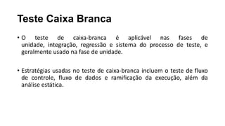 Teste Caixa Branca
• O teste de caixa-branca é aplicável nas fases de
unidade, integração, regressão e sistema do processo de teste, e
geralmente usado na fase de unidade.
• Estratégias usadas no teste de caixa-branca incluem o teste de fluxo
de controle, fluxo de dados e ramificação da execução, além da
análise estática.
 