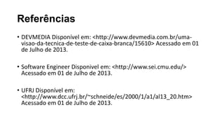 Referências
• DEVMEDIA Disponível em: <http://www.devmedia.com.br/uma-
visao-da-tecnica-de-teste-de-caixa-branca/15610> Acessado em 01
de Julho de 2013.
• Software Engineer Disponivel em: <http://www.sei.cmu.edu/>
Acessado em 01 de Julho de 2013.
• UFRJ Disponível em:
<http://www.dcc.ufrj.br/~schneide/es/2000/1/a1/al13_20.htm>
Acessado em 01 de Julho de 2013.
 