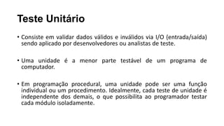 Teste Unitário
• Consiste em validar dados válidos e inválidos via I/O (entrada/saída)
sendo aplicado por desenvolvedores ou analistas de teste.
• Uma unidade é a menor parte testável de um programa de
computador.
• Em programação procedural, uma unidade pode ser uma função
individual ou um procedimento. Idealmente, cada teste de unidade é
independente dos demais, o que possibilita ao programador testar
cada módulo isoladamente.
 
