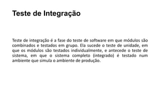 Teste de Integração
Teste de integração é a fase do teste de software em que módulos são
combinados e testados em grupo. Ela sucede o teste de unidade, em
que os módulos são testados individualmente, e antecede o teste de
sistema, em que o sistema completo (integrado) é testado num
ambiente que simula o ambiente de produção.
 