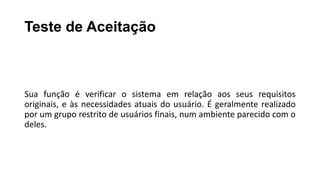 Teste de Aceitação
Sua função é verificar o sistema em relação aos seus requisitos
originais, e às necessidades atuais do usuário. É geralmente realizado
por um grupo restrito de usuários finais, num ambiente parecido com o
deles.
 