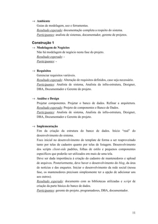 → Ambiente
  Guias de modelagem, uso e ferramentas.
  Resultado esperado: documentação completa a respeito do sistema.
  Participantes: analista de sistemas, documentador, gerente de projetos.

Construção 1
→ Modelagem de Negócios
  Não há modelagem de negócio nesta fase do projeto.
  Resultado esperado: -
  Participantes: -

→ Requisitos
  Gerenciar requisitos variáveis.
  Resultado esperado: Alteração de requisitos definidos, caso seja necessário.
  Participantes: Analista de sistema, Analista da infra-estrutura, Designer,
  DBA, Documentador e Gerente do projeto.

→ Análise e Design
  Projetar componentes. Projetar o banco de dados. Refinar a arquitetura.
  Resultado esperado: Projeto de componentes e Banco de Dados.
  Participantes: Analista de sistema, Analista da infra-estrutura, Designer,
  DBA, Documentador e Gerente do projeto.

→ Implementação
  Fim da criação da estrutura do banco de dados. Início “real” do
  desenvolvimento do sistema.
  Foco inicial no desenvolvimento do template de forma a ser reaproveitado
  tanto por telas de cadastro quanto por telas de listagem. Desenvolvimento
  dos scripts client-side padrões, folhas de estilo e pequenos componentes
  específicos que poderão ser utilizados em mais de uma tela.
  Deve ser dada importância à criação do cadastro de mantenedores e upload
  de arquivos. Posteriormente, deve haver o desenvolvimento do blog, da área
  de notícias e das enquetes. Iniciar o desenvolvimento da rede social (nessa
  fase, os mantenedores precisam simplesmente ter a opção de adicionar uns
  aos outros).
  Resultado esperado: documento com as bibliotecas utilizadas e script de
  criação da parte básica do banco de dados.
  Participantes: gerente do projeto, programadores, DBA, documentador.




                                                                            11
 