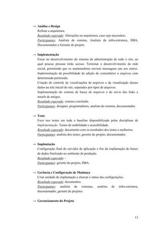 → Análise e Design
  Refinar a arquitetura.
  Resultado esperado: Alterações na arquitetura, caso seja necessário.
  Participantes: Analista de sistema, Analista da infra-estrutura, DBA,
  Documentador e Gerente do projeto.

→ Implementação
  Focar no desenvolvimento do sistema de administração de todo o site, ao
  qual poucas pessoas terão acesso. Terminar o desenvolvimento da rede
  social, permitindo que os mantenedores enviem mensagens uns aos outros.
  Implementação da possibilidade de adição de comentários a arquivos com
  determinada permissão.
  Criação do controle de visualizações de arquivos e da visualização desses
  dados na tela inicial do site, separados por tipos de arquivos.
  Implementação do sistema de busca de arquivos e do envio dos links a
  emails de amigos.
  Resultado esperado: sistema concluído.
  Participantes: designer, programadores, analista do sistema, documentador.

→ Teste
  Foco nos testes em toda a baseline disponibilizada pelas disciplinas de
  Implementação. Testes de usabilidade e acessibilidade.
  Resultado esperado: documento com os resultados dos testes e melhorias.
  Participantes: analista dos testes, gerente do projeto, documentador.

→ Implantação
  Configuração final do servidor de aplicação e fim da implantação do banco
  de dados finalizado no ambiente de produção.
  Resultado esperado: -
  Participantes: gerente do projeto, DBA.

→ Gerência e Configuração de Mudança
  Criar unidade de implantação e elencar o status das configurações.
  Resultado esperado: documentos.
  Participantes: analista de sistemas, analista de infra-estrutura,
  documentador, gerente de projetos.

→ Gerenciamento do Projeto




                                                                         13
 