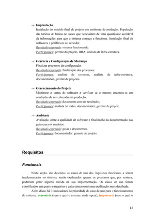 → Implantação
         Instalação do modelo final do projeto em ambiente de produção. População
         das tabelas do banco de dados que necessitam de uma quantidade aceitável
         de informações para que o sistema comece a funcionar. Instalação final de
         softwares e periféricos no servidor.
         Resultado esperado: sistema funcionando.
         Participantes: gerente do projeto, DBA, analista da infra-estrutura.

       → Gerência e Configuração de Mudança
         Finalizar processos de configuração.
         Resultado esperado: finalização dos processos.
         Participantes: analista de sistemas, analista            de   infra-estrutura,
         documentador, gerente de projetos.

       → Gerenciamento do Projeto
         Monitorar o status do software e verificar se o mesmo encontra-se em
         condições de ser colocado em produção.
         Resultado esperado: documento com os resultados.
         Participantes: analista de testes, documentador, gerente de projeto.

       → Ambiente
         Avaliação sobre a qualidade de software e finalização da documentação das
         guias para os usuários.
         Resultado esperado: guias e documentos.
         Participantes: documentador, gerente de projeto.




Requisitos

Funcionais

        Nesta seção, são descritos os casos de uso dos requisitos funcionais a serem
implementados no sistema, sendo explanados apenas os processos que, por ventura,
poderiam gerar alguma dúvida na sua implementação. Os casos de uso foram
classificados em quatro categorias e cada uma possui uma explicação mais detalhada.
        Além disso, há 3 indicadores da prioridade do caso de uso para o funcionamento
do sistema: necessário (sem o qual o sistema ainda opera), importante (sem o qual o



                                                                                    15
 