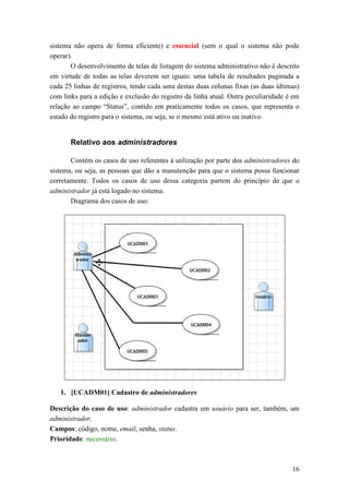 sistema não opera de forma eficiente) e essencial (sem o qual o sistema não pode
operar).
       O desenvolvimento de telas de listagem do sistema administrativo não é descrito
em virtude de todas as telas deverem ser iguais: uma tabela de resultados paginada a
cada 25 linhas de registros, tendo cada uma destas duas colunas fixas (as duas últimas)
com links para a edição e exclusão do registro da linha atual. Outra peculiaridade é em
relação ao campo “Status”, contido em praticamente todos os casos, que representa o
estado do registro para o sistema, ou seja, se o mesmo está ativo ou inativo.


       Relativo aos administradores

       Contém os casos de uso referentes à utilização por parte dos administradores do
sistema, ou seja, as pessoas que dão a manutenção para que o sistema possa funcionar
corretamente. Todos os casos de uso dessa categoria partem do princípio de que o
administrador já está logado no sistema.
       Diagrama dos casos de uso:




   1. [UCADM01] Cadastro de administradores

Descrição do caso de uso: administrador cadastra um usuário para ser, também, um
administrador.
Campos: código, nome, email, senha, status.
Prioridade: necessário.



                                                                                    16
 