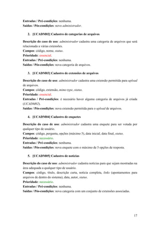 Entradas / Pré-condições: nenhuma.
Saídas / Pós-condições: novo administrador.

   2. [UCADM02] Cadastro de categorias de arquivos

Descrição do caso de uso: administrador cadastra uma categoria de arquivos que será
relacionada a várias extensões.
Campos: código, nome, status.
Prioridade: essencial.
Entradas / Pré-condições: nenhuma.
Saídas / Pós-condições: nova categoria de arquivos.

   3. [UCADM03] Cadastro de extensões de arquivos

Descrição do caso de uso: administrador cadastra uma extensão permitida para upload
de arquivos.
Campos: código, extensão, mime-type, status.
Prioridade: essencial.
Entradas / Pré-condições: é necesário haver alguma categoria de arquivos já criada
(UCADM02).
Saídas / Pós-condições: nova extensão permitida para o upload de arquivos.

   4. [UCADM04] Cadastro de enquetes

Descrição do caso de uso: administrador cadastra uma enquete para ser votada por
qualquer tipo de usuário.
Campos: código, pergunta, opções (máximo 5), data inicial, data final, status.
Prioridade: necessário.
Entradas / Pré-condições: nenhuma.
Saídas / Pós-condições: nova enquete com o máximo de 5 opções de resposta.

   5. [UCADM05] Cadastro de notícias

Descrição do caso de uso: administrador cadastra notícias para que sejam mostradas na
área adequada a qualquer tipo de usuário.
Campos: código, título, descrição curta, notícia completa, links (apontamentos para
arquivos de dentro do sistema), data, autor, status.
Prioridade: necessário.
Entradas / Pré-condições: nenhuma.
Saídas / Pós-condições: nova categoria com um conjunto de extensões associadas.




                                                                                  17
 
