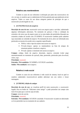 Relativo aos mantenedores

        Contém os casos de uso referentes à utilização por parte dos mantenedores do
site, ou seja, os usuários que se cadastraram de forma gratuita para que pudessem enviar
arquivos. Todos os casos de uso dessa categoria partem do princípio de que o
mantenedor já está logado no site.

   1. [UCMAN01] Envio de arquivos

Descrição do caso de uso: mantenedor envia um arquivo para o servidor, cadastrando
algumas informações adicionais. No momento do upload, é feita a validação da
extensão e do mime-type do arquivo para ver se estes dados são permitidos (baseado nas
extensões criadas de acordo com UCADM03). O mantenedor também pode cadastrar
tags associadas ao conteúdo do arquivo. No momento do envio, deve ser informada uma
permissão ao mesmo de acordo com a seguinte especificação:
           • Pública: todo o tipo de usuário tem acesso ao arquivo;
           •   Privada-Amigos: apenas os mantenedores na lista de amigos do
               remetente podem visualizar o arquivo;
            • Privada: apenas o remetente tem acesso ao arquivo.
Campos: código, título do arquivo, descrição, arquivo, extensão (valor pego
automaticamente no momento do upload), data, permissão, permissão para download,
status, tags.
Prioridade: essencial.
Entradas / Pré-condições: UCADM03 e UCUSU01 concluídos.
Saídas / Pós-condições: novo arquivo.


       Relativo à rede social

       Contém os casos de uso referentes à rede social do sistema, local no qual os
usuários cadastrados (mantenedores) podem adicionar uns aos outros e trocar
mensagens.

   1. [UCRES01] Adição de amigos

Descrição do caso de uso: ao visualizar perfil de outro mantenedor, o mantenedor
logado clica no botão de “Adicionar como amigo” e pode preencher um campo com
texto livre para que o convite seja enviado.
Campos: texto de convite.
Prioridade: essencial.
Entradas / Pré-condições: UCUSU01 concluído. O mantenedor só pode ser adicionado
se tiver permitido isso no momento do seu cadastro.


                                                                                     18
 