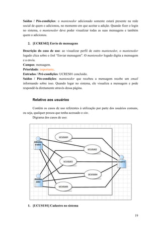 Saídas / Pós-condições: o mantenedor adicionado somente estará presente na rede
social de quem o adicionou, no momento em que aceitar a adição. Quando fizer o login
no sistema, o mantenedor deve poder visualizar todas as suas mensagens e também
quem o adicionou.

   2. [UCRES02] Envio de mensagens

Descrição do caso de uso: ao visualizar perfil de outro mantenedor, o mantenedor
logado clica sobre o link “Enviar mensagem”. O mantenedor logado digita a mensagem
e a envia.
Campos: mensagem.
Prioridade: importante.
Entradas / Pré-condições: UCRES01 concluído.
Saídas / Pós-condições: mantenedor que recebeu a mensagem recebe um email
informando sobre isso. Quando logar no sistema, ele visualiza a mensagem e pode
respondê-la diretamente através dessa página.


       Relativo aos usuários

        Contém os casos de uso referentes à utilização por parte dos usuários comuns,
ou seja, qualquer pessoa que tenha acessado o site.
        Digrama dos casos de uso:




   1. [UCUSU01] Cadastro no sistema


                                                                                  19
 