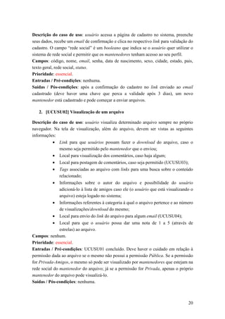 Descrição do caso de uso: usuário acessa a página de cadastro no sistema, preenche
seus dados, recebe um email de confirmação e clica no respectivo link para validação do
cadastro. O campo “rede social” é um booleano que indica se o usuário quer utilizar o
sistema de rede social e permitir que os mantenedores tenham acesso ao seu perfil.
Campos: código, nome, email, senha, data de nascimento, sexo, cidade, estado, pais,
texto geral, rede social, status.
Prioridade: essencial.
Entradas / Pré-condições: nenhuma.
Saídas / Pós-condições: após a confirmação do cadastro no link enviado ao email
cadastrado (deve haver uma chave que perca a validade após 3 dias), um novo
mantenedor está cadastrado e pode começar a enviar arquivos.

   2. [UCUSU02] Visualização de um arquivo

Descrição do caso de uso: usuário visualiza determinado arquivo sempre no próprio
navegador. Na tela de visualização, além do arquivo, devem ser vistas as seguintes
informações:
           •   Link para que usuários possam fazer o download do arquivo, caso o
               mesmo seja permitido pelo mantenedor que o enviou;
           •   Local para visualização dos comentários, caso haja algum;
           •   Local para postagem de comentários, caso seja permitido (UCUSU03);
           •   Tags associadas ao arquivo com links para uma busca sobre o conteúdo
               relacionado;
           •   Informações sobre o autor do arquivo e possibilidade do usuário
               adicioná-lo à lista de amigos caso ele (o usuário que está visualizando o
               arquivo) esteja logado no sistema;
           •   Informações referentes à categoria à qual o arquivo pertence e ao número
               de visualizações/download do mesmo;
           •   Local para envio do link do arquivo para algum email (UCUSU04);
           •   Local para que o usuário possa dar uma nota de 1 a 5 (através de
               estrelas) ao arquivo.
Campos: nenhum.
Prioridade: essencial.
Entradas / Pré-condições: UCUSU01 concluído. Deve haver o cuidado em relação à
permissão dada ao arquivo se o mesmo não possui a permissão Pública. Se a permissão
for Privada-Amigos, o mesmo só pode ser visualizado por mantenedores que estejam na
rede social do mantenedor do arquivo; já se a permissão for Privada, apenas o próprio
mantenedor do arquivo pode visualizá-lo.
Saídas / Pós-condições: nenhuma.



                                                                                     20
 